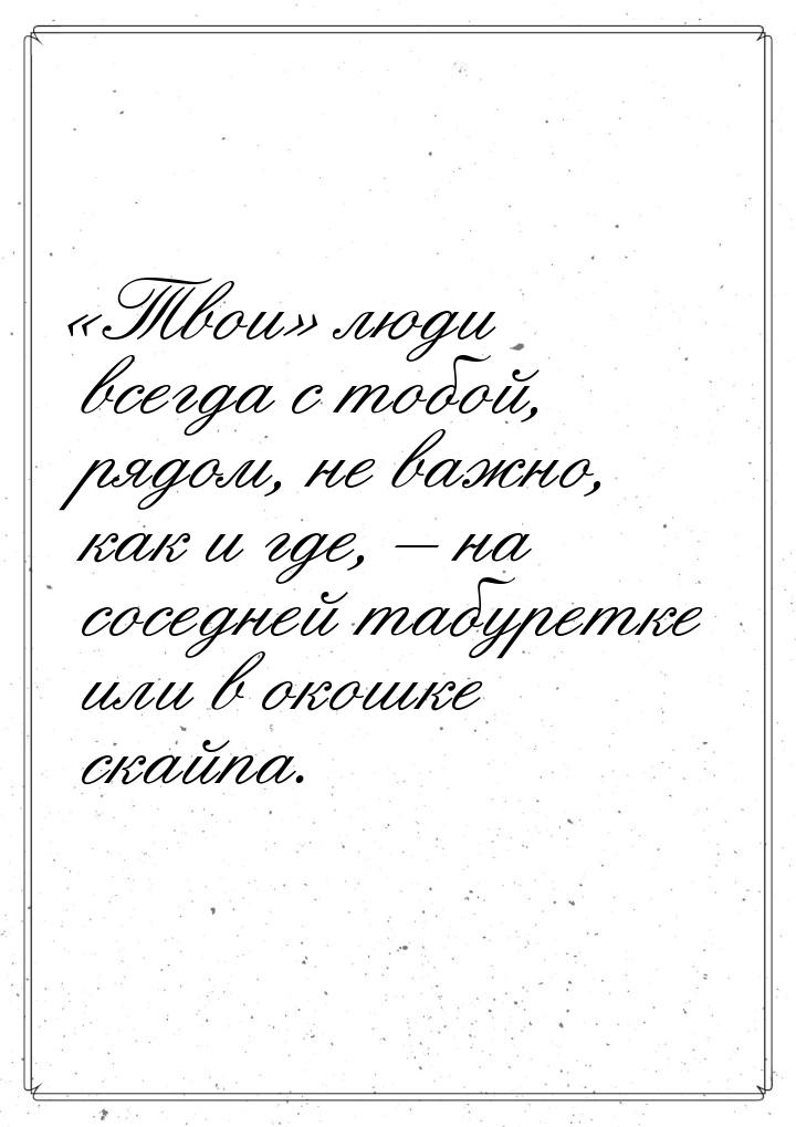 «Твои» люди всегда с тобой, рядом, не важно, как и где, – на соседней табуретке или в окош