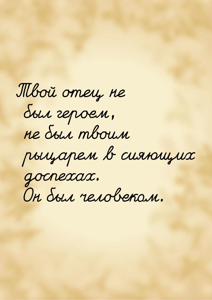 Твой отец не был героем, не был твоим рыцарем в сияющих доспехах. Он был человеком.