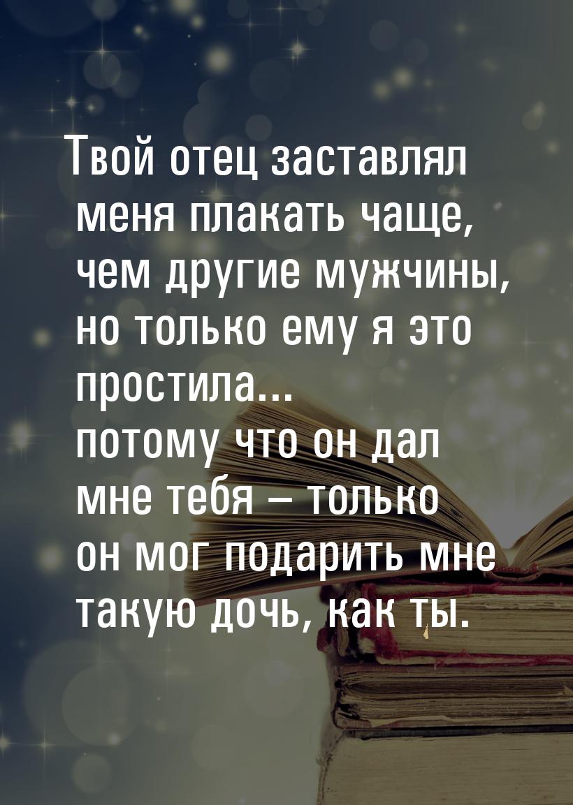 Твой отец заставлял меня плакать чаще, чем другие мужчины, но только ему я это простила...