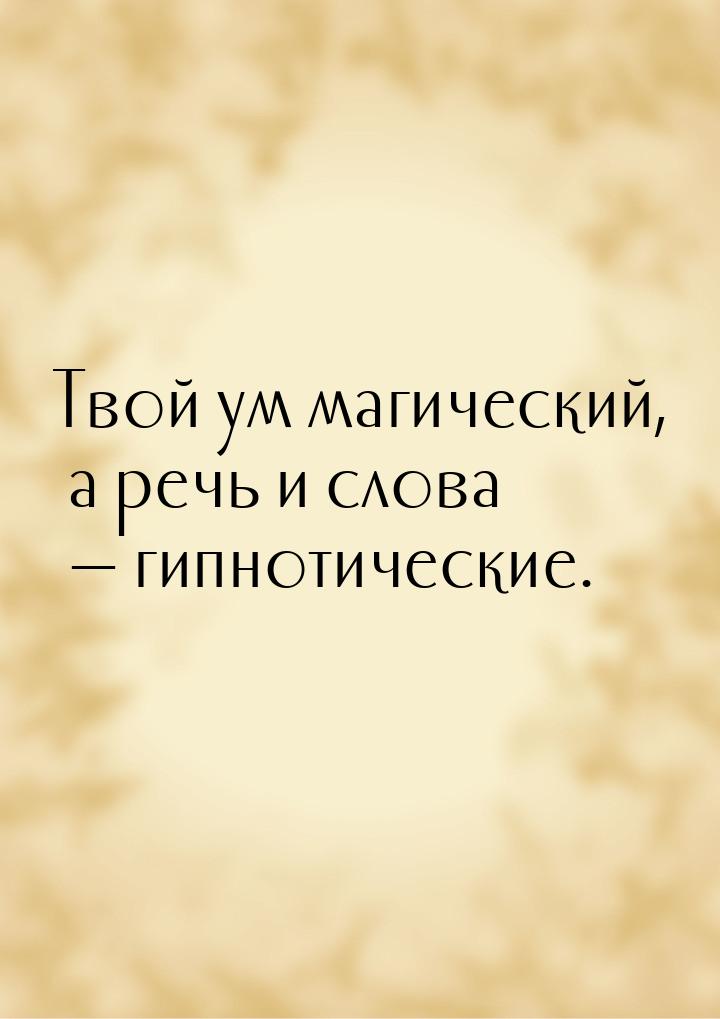 Твой ум магический, а речь и слова — гипнотические.