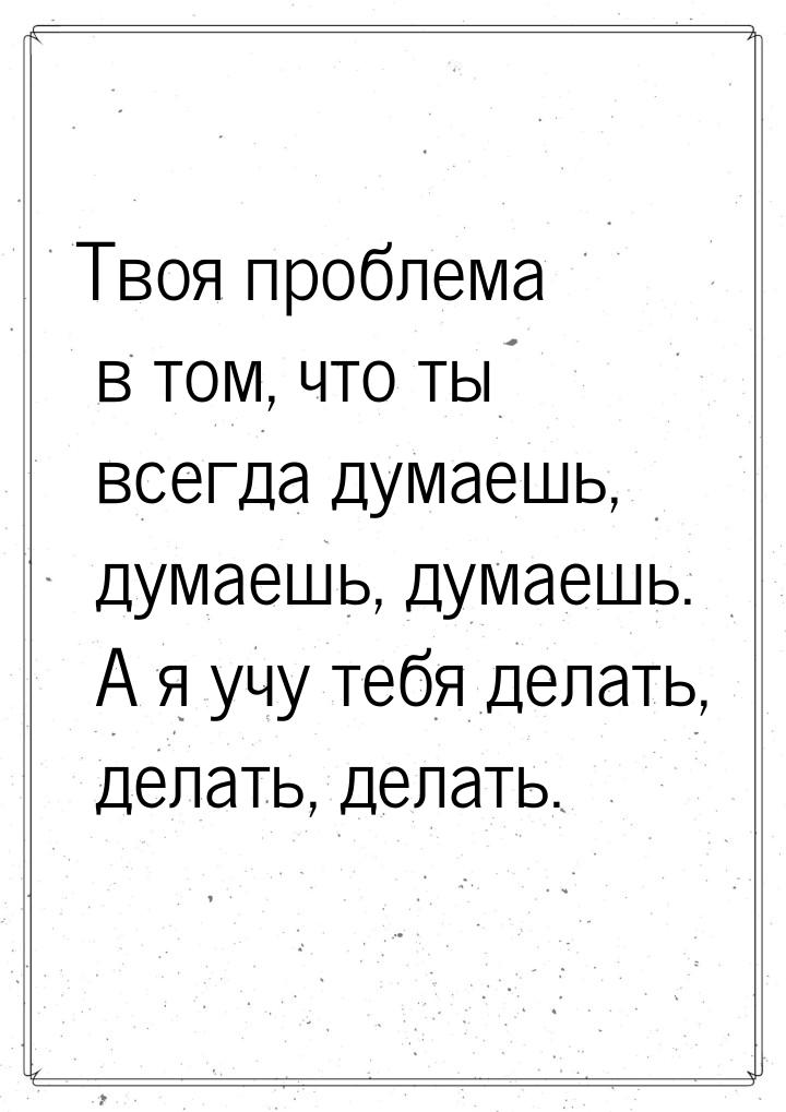 Твоя проблема в том, что ты всегда думаешь, думаешь, думаешь. А я учу тебя делать, делать,