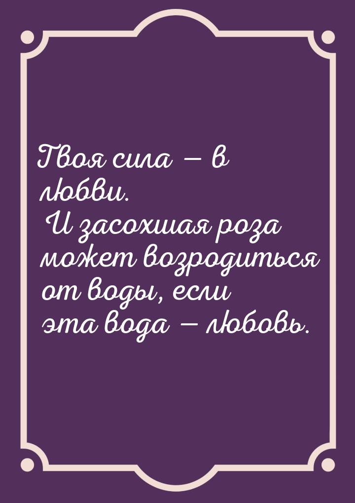 Твоя сила  в любви. И засохшая роза может возродиться от воды, если эта вода &mdash