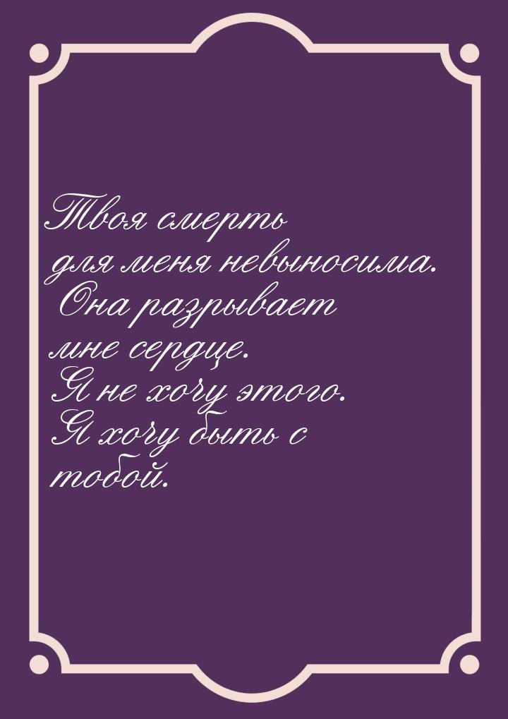 Твоя смерть для меня невыносима. Она разрывает мне сердце. Я не хочу этого. Я хочу быть с 