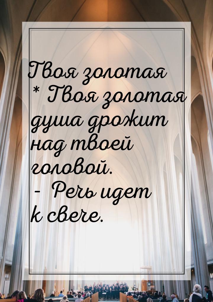 Твоя золотая * Твоя золотая душа дрожит над твоей головой. - Речь идет к свече.