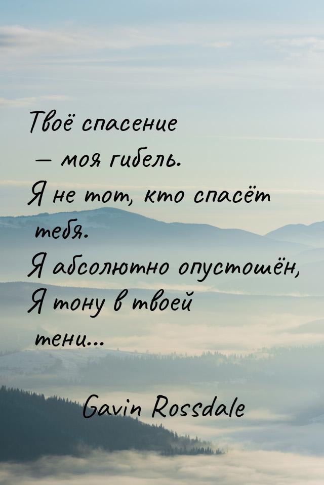 Твоё спасение  моя гибель. Я не тот, кто спасёт тебя. Я абсолютно опустошён, Я тону