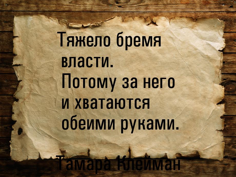 Тяжело бремя власти. Потому за него и хватаются обеими руками.