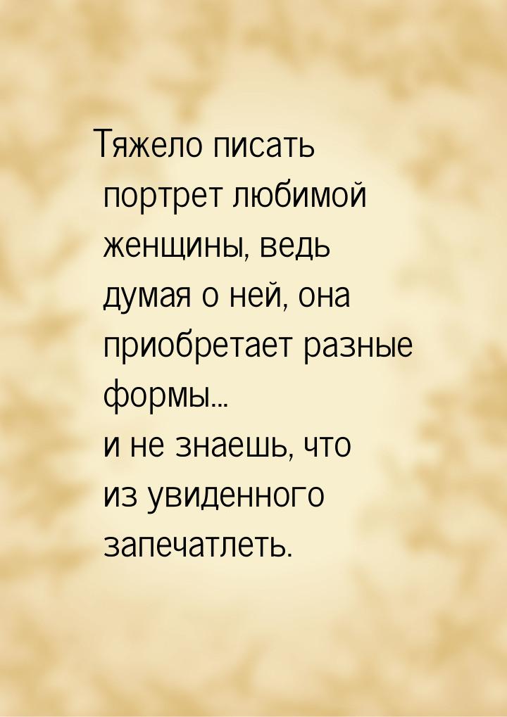 Тяжело писать портрет любимой женщины, ведь думая о ней, она приобретает разные формы... и