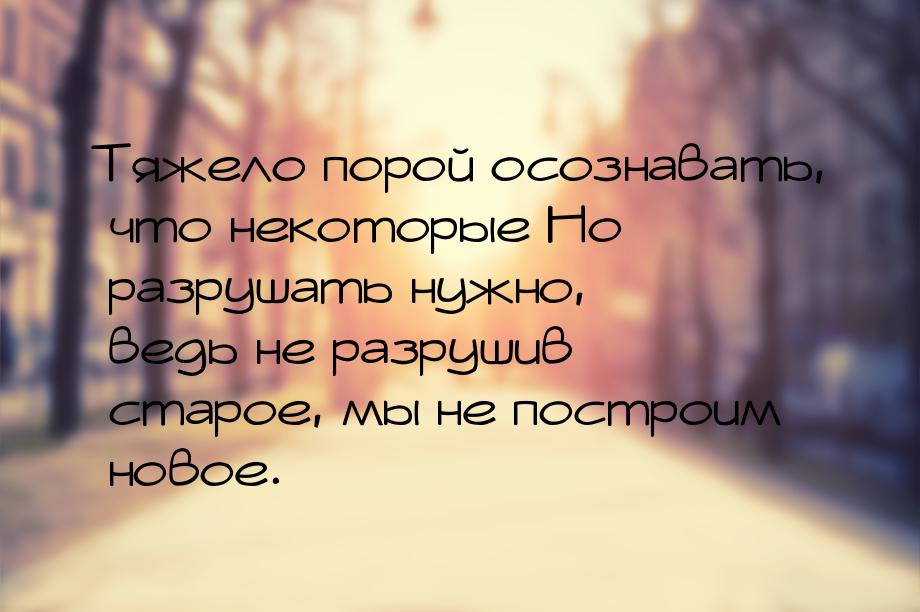 Тяжело порой осознавать, что некоторые    Но разрушать нужно, ведь не разрушив старое, мы 