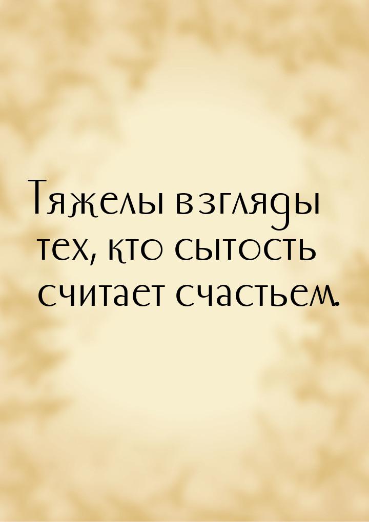 Тяжелы взгляды тех, кто сытость считает счастьем.