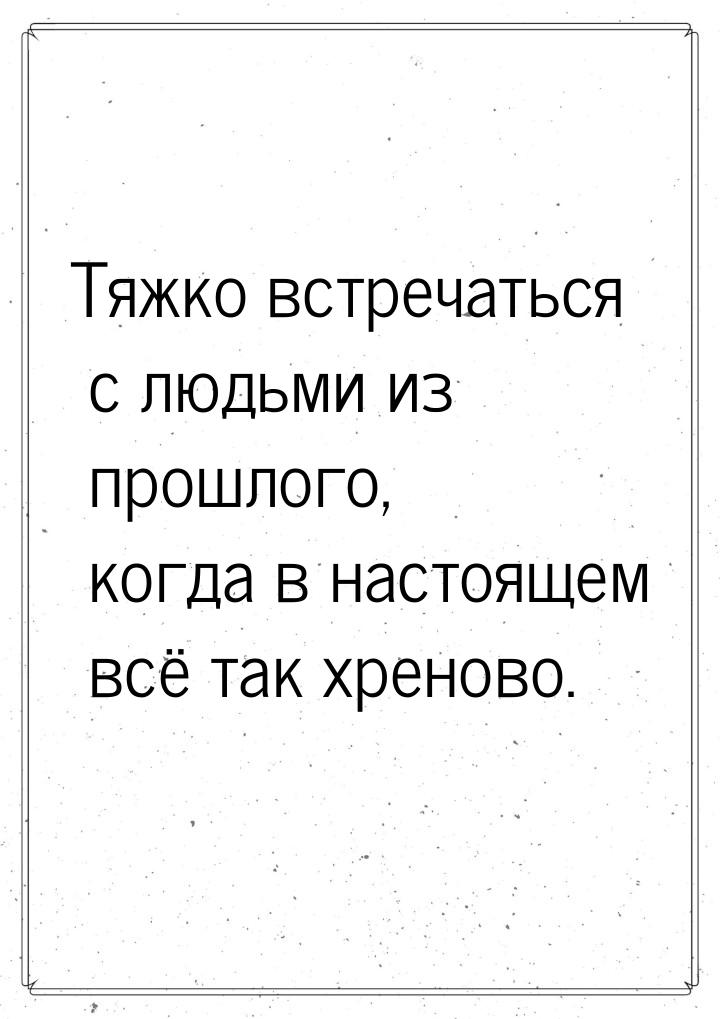 Тяжко встречаться с людьми из прошлого, когда в настоящем всё так хреново.