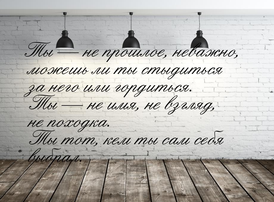 Ты — не прошлое, неважно, можешь ли ты стыдиться за него или гордиться. Ты — не имя, не вз