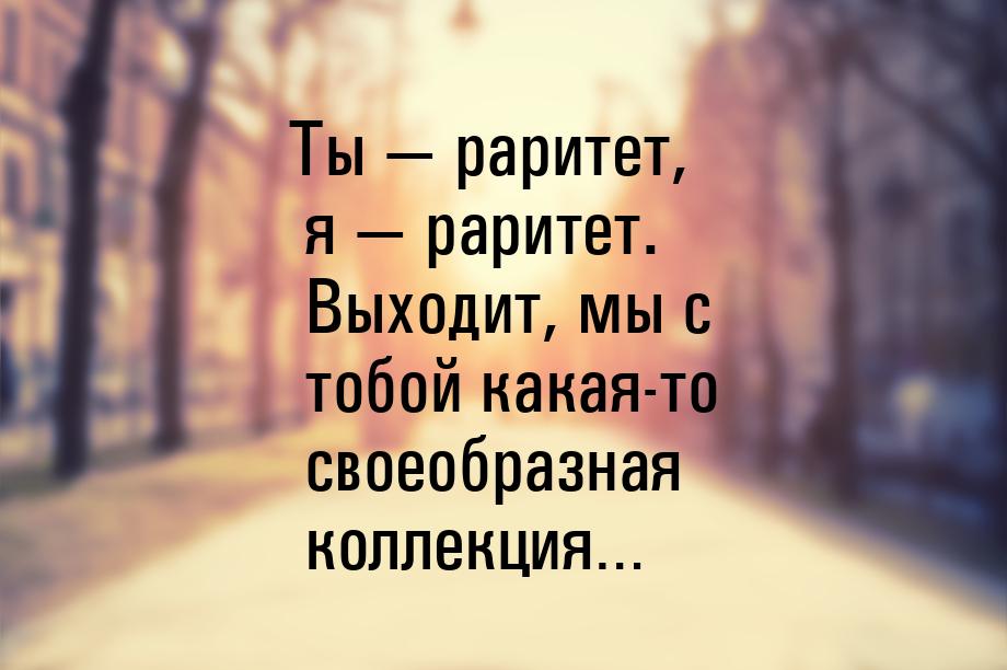 Ты — раритет, я — раритет. Выходит, мы с тобой какая-то своеобразная коллекция…