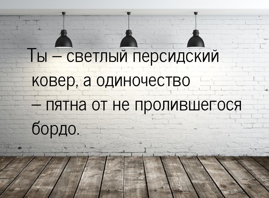 Ты – светлый персидский ковер, а одиночество – пятна от не пролившегося бордо.