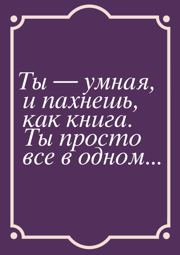 Ты — умная, и пахнешь, как книга. Ты просто все в одном...