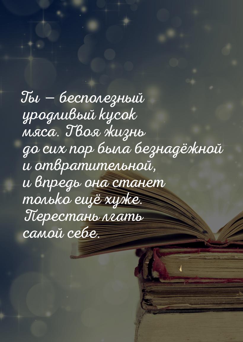 Ты  бесполезный уродливый кусок мяса. Твоя жизнь до сих пор была безнадёжной и отвр