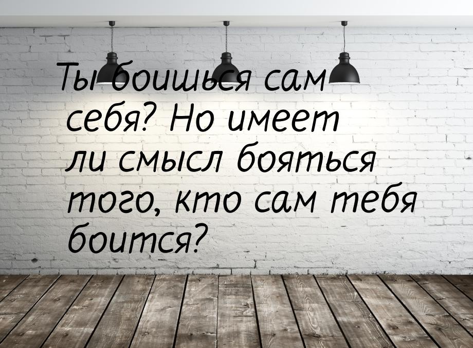 Ты боишься сам себя? Но имеет ли смысл бояться того, кто сам тебя боится?