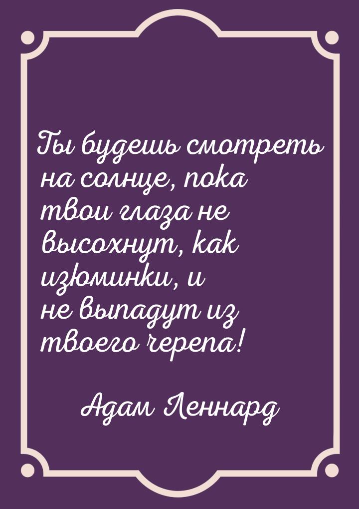 Ты будешь смотреть на солнце, пока твои глаза не высохнут, как изюминки, и не выпадут из т