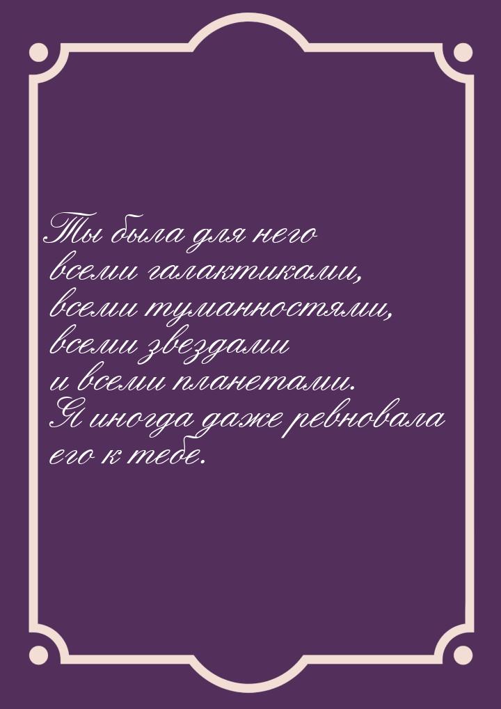 Ты была для него всеми галактиками, всеми туманностями, всеми звездами и всеми планетами. 