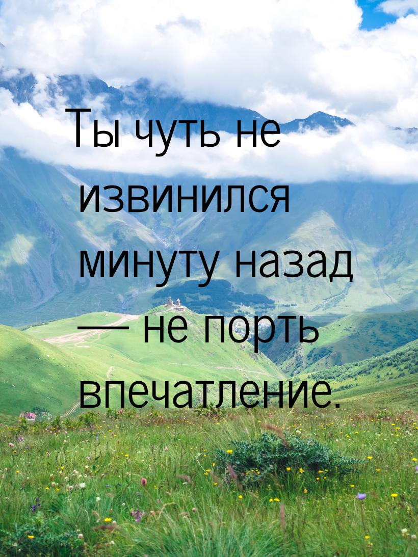 Ты чуть не извинился минуту назад  не порть впечатление.