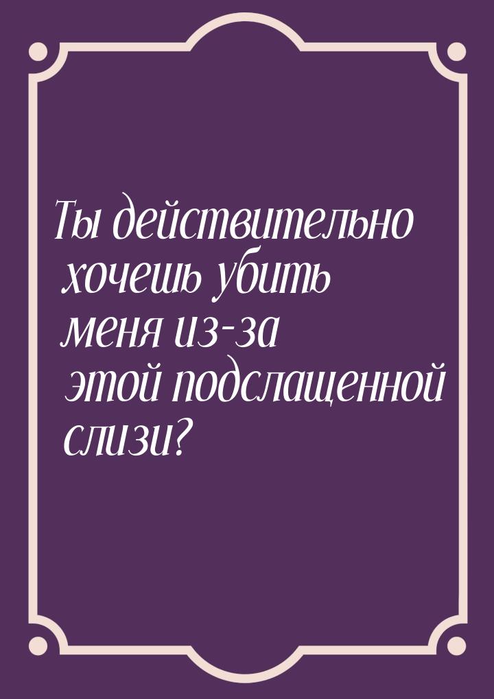 Ты действительно хочешь убить меня из-за этой подслащенной слизи?