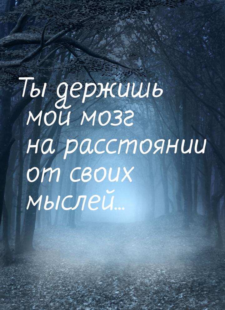 Ты держишь мой мозг на расстоянии от своих мыслей...