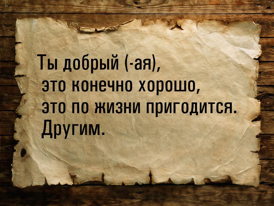 Ты добрый (-ая), это конечно хорошо, это по жизни пригодится. Другим.