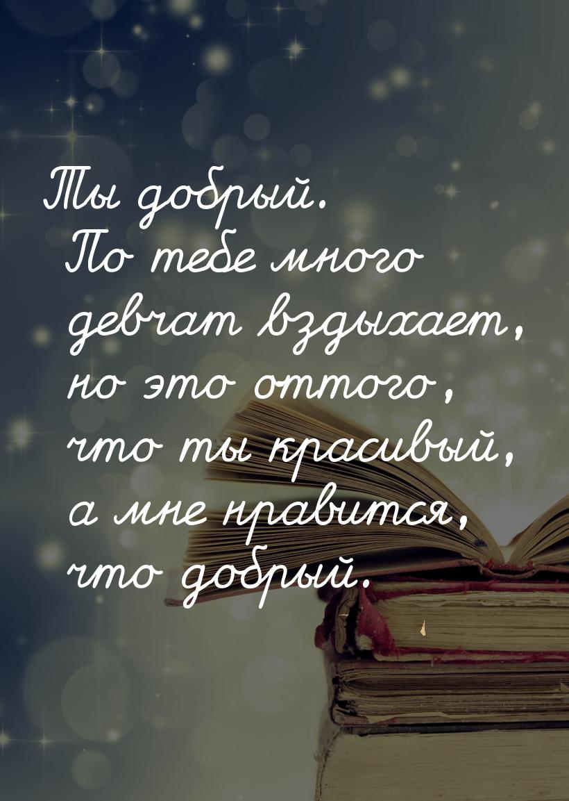 Ты добрый. По тебе много девчат вздыхает, но это оттого, что ты красивый, а мне нравится, 