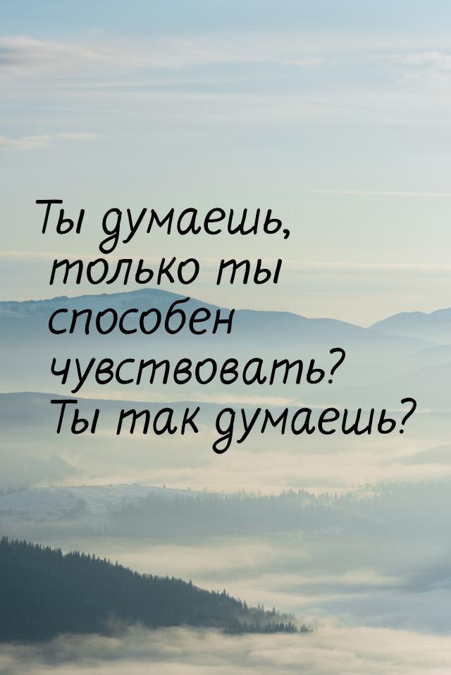 Ты думаешь, только ты способен чувствовать? Ты так думаешь?