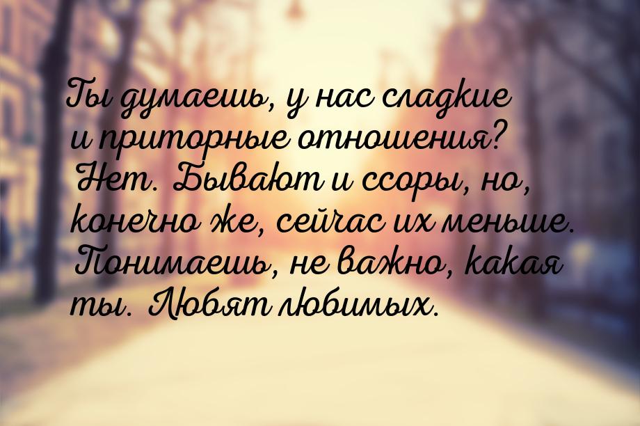 Ты думаешь, у нас сладкие и приторные отношения? Нет. Бывают и ссоры, но, конечно же, сейч