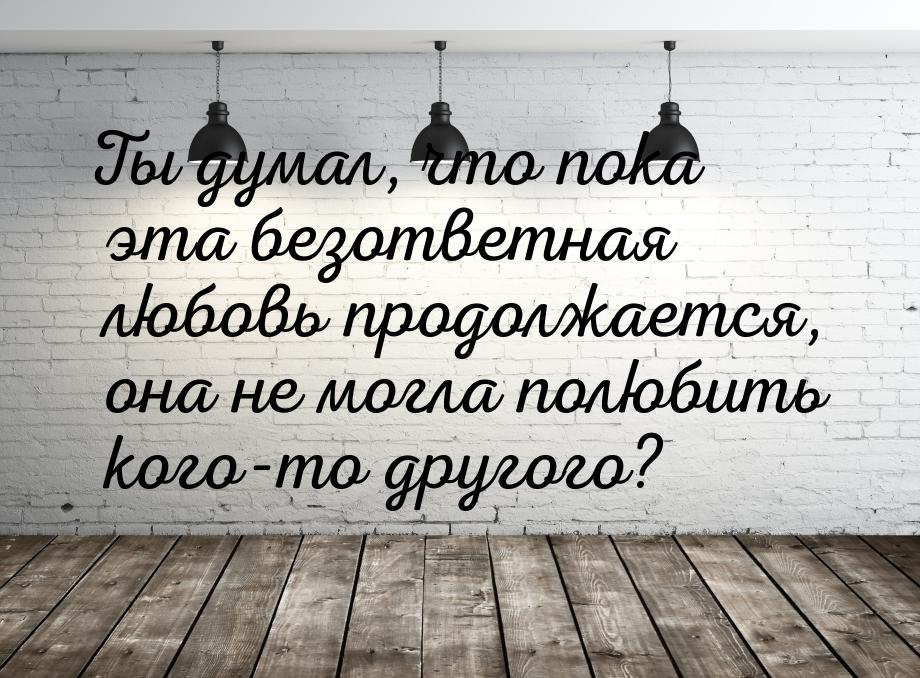 Ты думал, что пока эта безответная любовь продолжается, она не могла полюбить кого-то друг