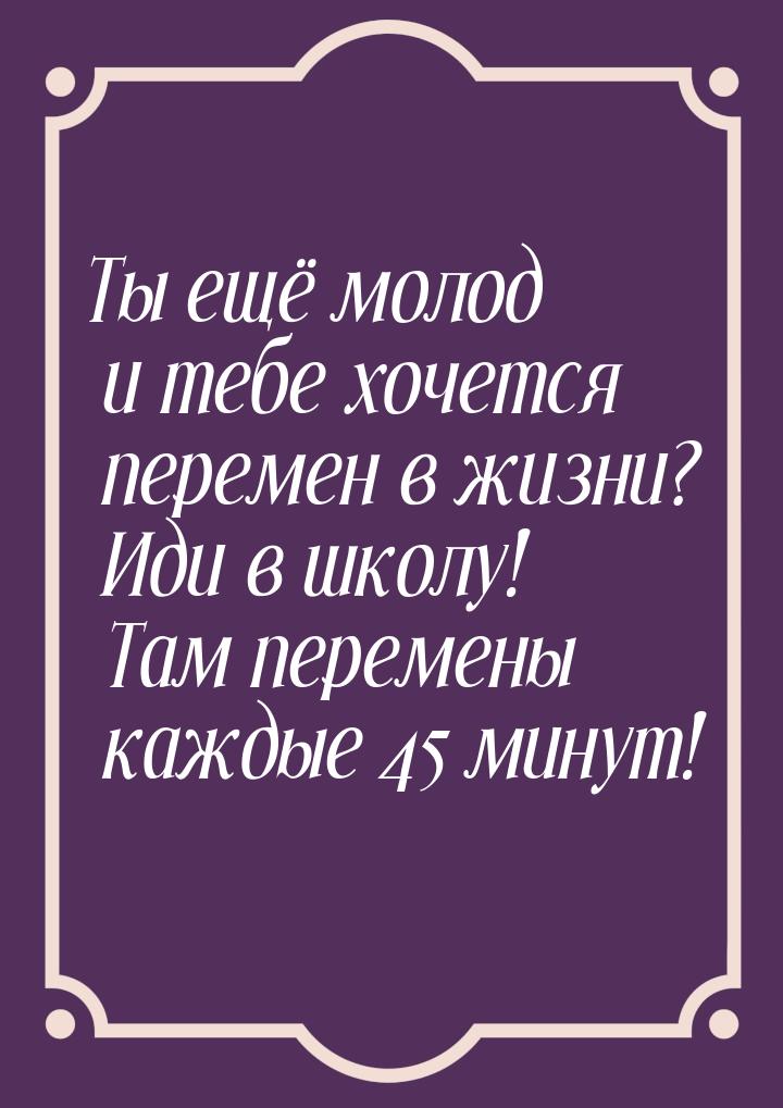 Ты ещё молод и тебе хочется перемен в жизни? Иди в школу! Там перемены каждые 45 минут!