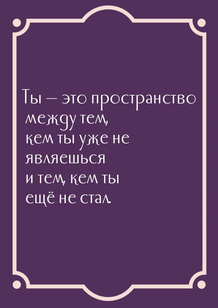 Ты  это пространство между тем, кем ты уже не являешься и тем, кем ты ещё не стал.