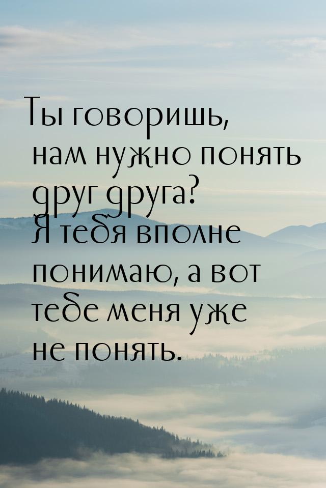 Ты говоришь, нам нужно понять друг друга? Я тебя вполне понимаю, а вот тебе меня уже не по