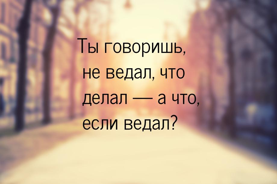 Ты говоришь, не ведал, что делал  а что, если ведал?