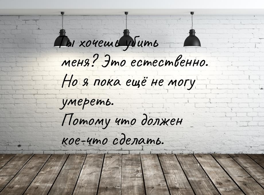 Ты хочешь убить меня? Это естественно. Но я пока ещё не могу умереть. Потому что должен ко