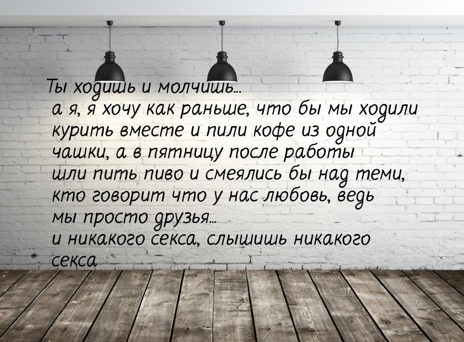 Ты ходишь и молчишь... а я, я хочу как раньше, что бы мы ходили курить вместе и пили кофе 