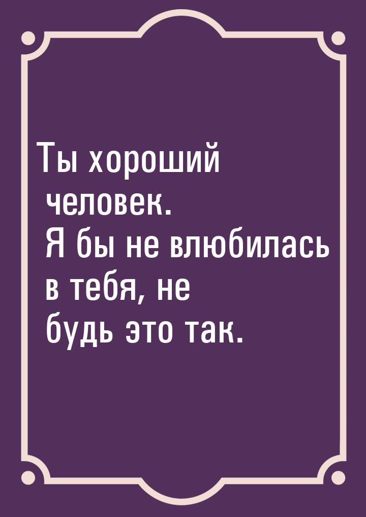 Ты хороший человек. Я бы не влюбилась в тебя, не будь это так.