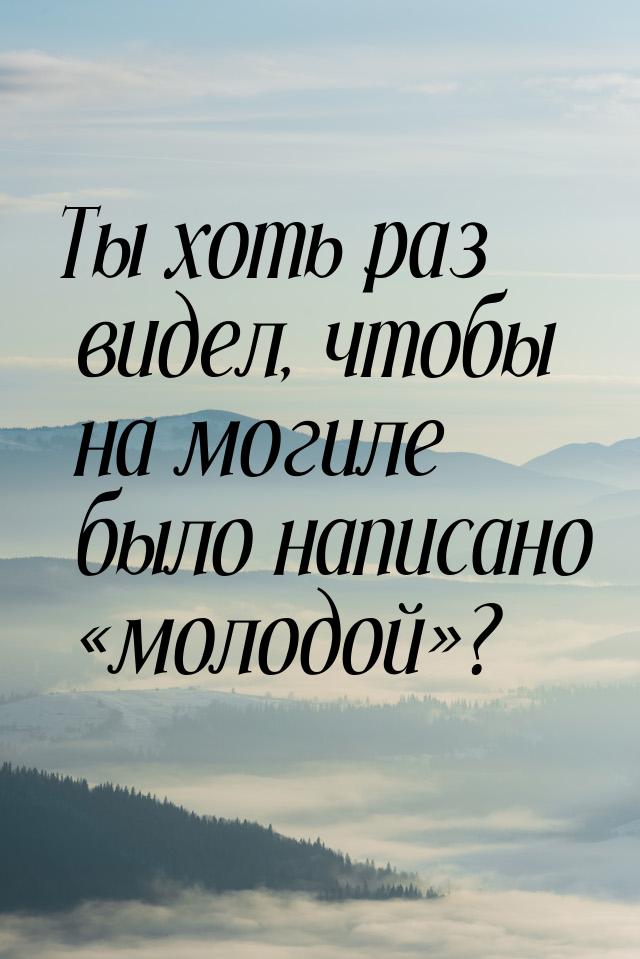 Ты хоть раз видел, чтобы на могиле было написано «молодой»?