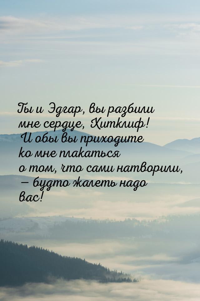 Ты и Эдгар, вы разбили мне сердце, Хитклиф! И обы вы приходите ко мне плакаться о том, что