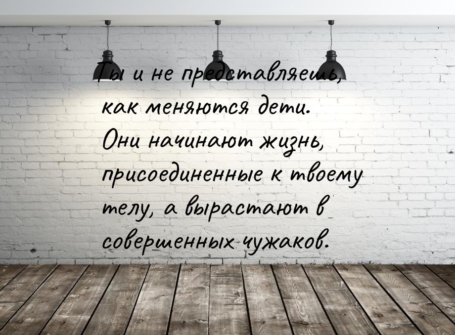 Ты и не представляешь, как меняются дети. Они начинают жизнь, присоединенные к твоему телу