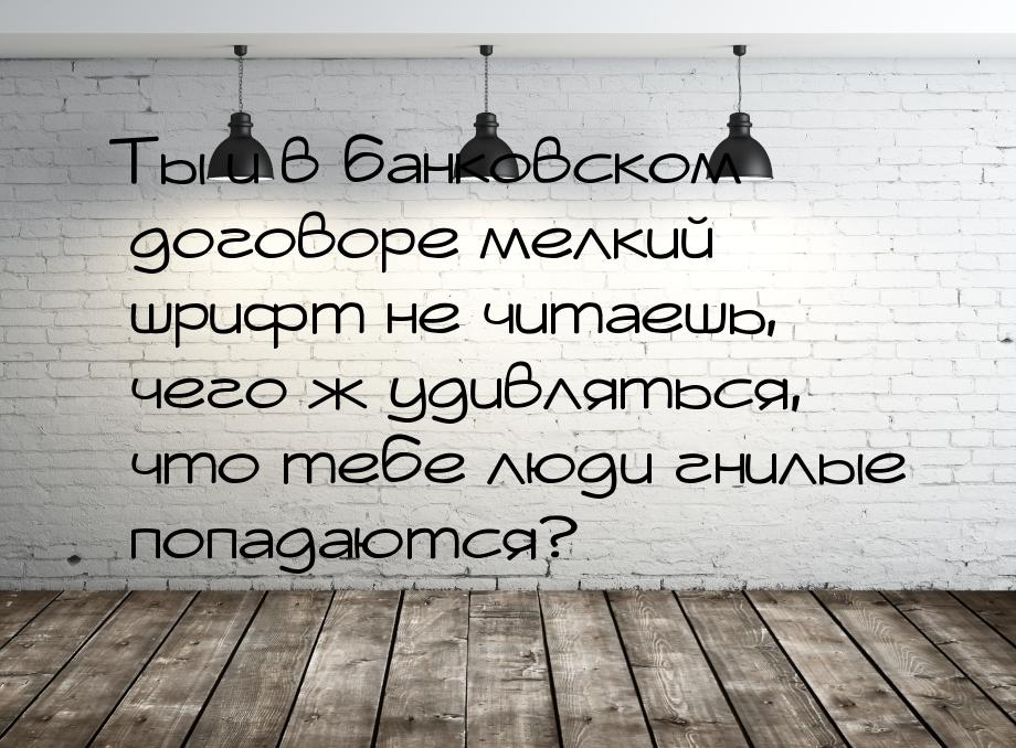 Ты и в банковском договоре мелкий шрифт не читаешь, чего ж удивляться, что тебе люди гнилы