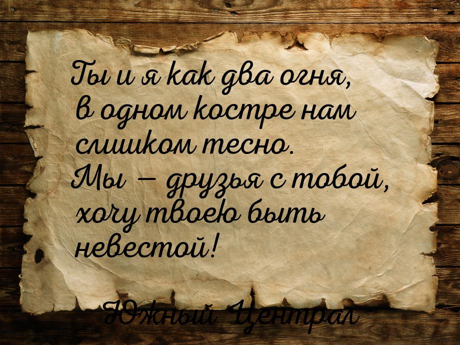 Ты и я как два огня, в одном костре нам слишком тесно. Мы  друзья с тобой, хочу тво