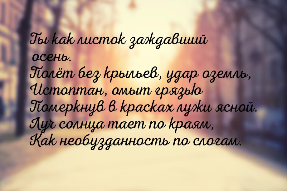 Ты как листок заждавший осень. Полёт без крыльев, удар оземль, Истоптан, омыт грязью Помер