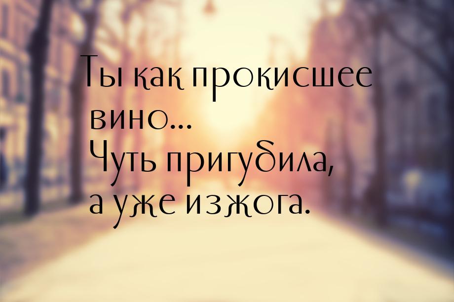 Ты как прокисшее вино... Чуть пригубила, а уже изжога.