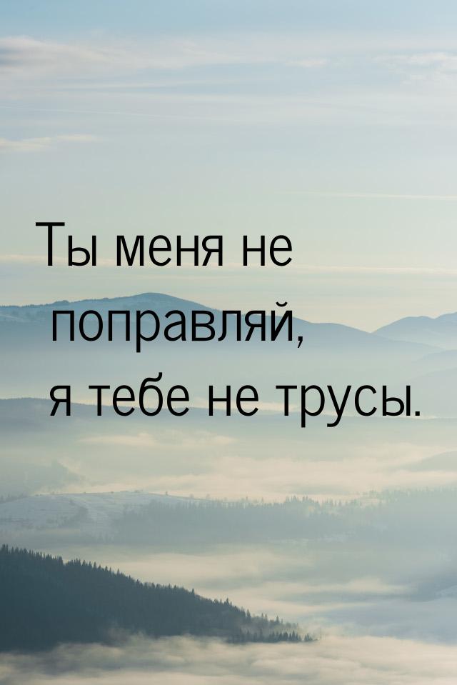 Ты меня не поправляй, я тебе не трусы.