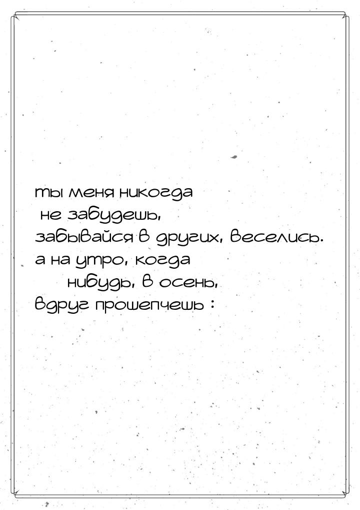 ты меня никогда не забудешь, забывайся в другиx, веселись. а на утро, когда  нибудь