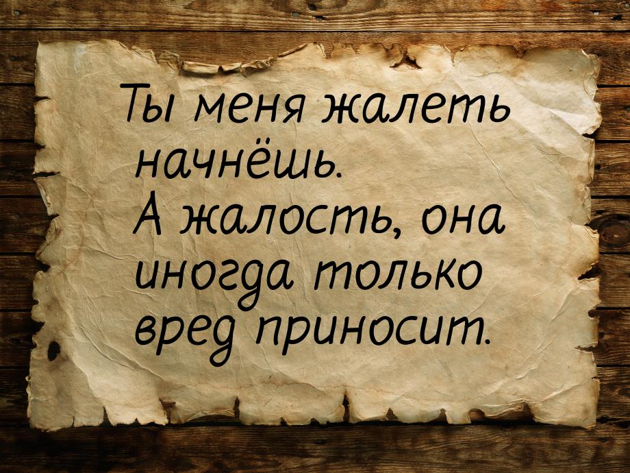 Ты меня жалеть начнёшь. А жалость, она иногда только вред приносит.