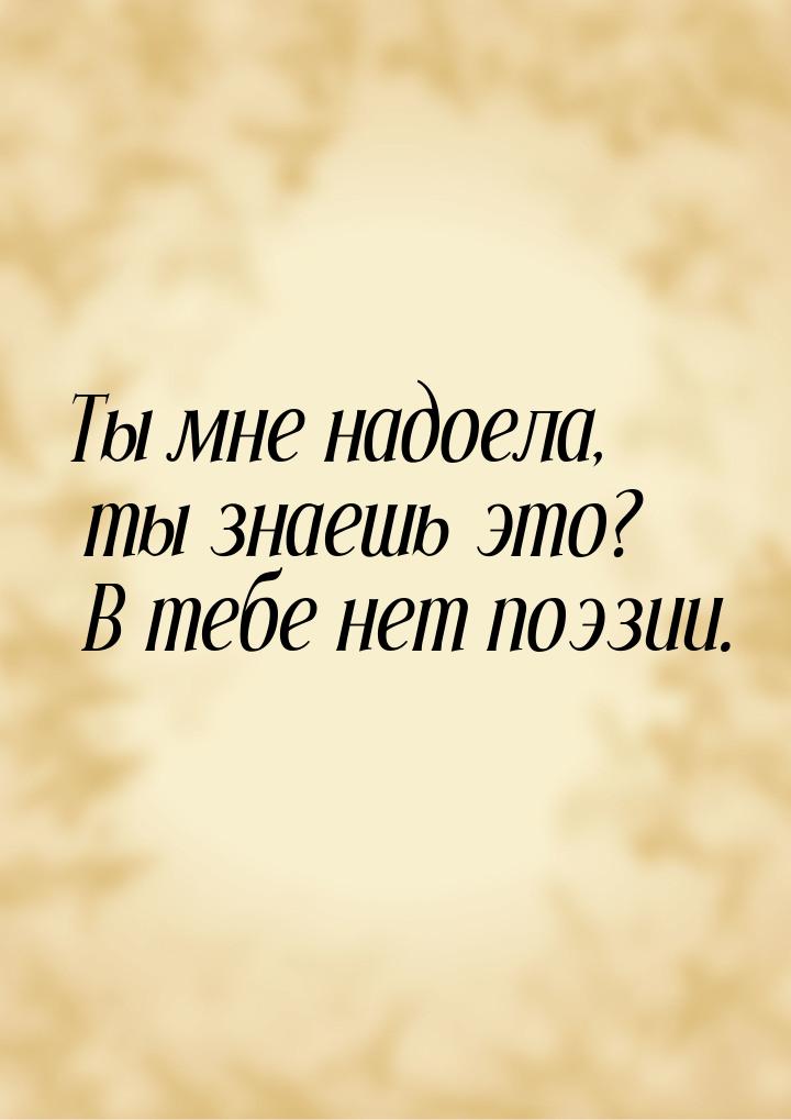 Ты мне надоела, ты знаешь это? В тебе нет поэзии.