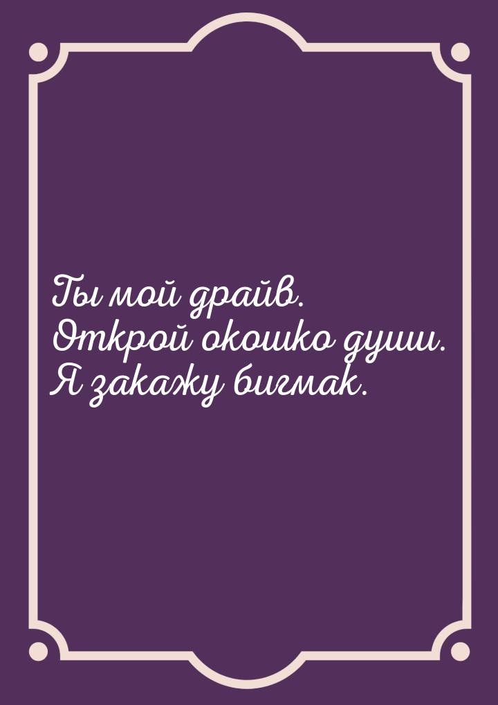 Ты мой драйв. Открой окошко души. Я закажу бигмак.