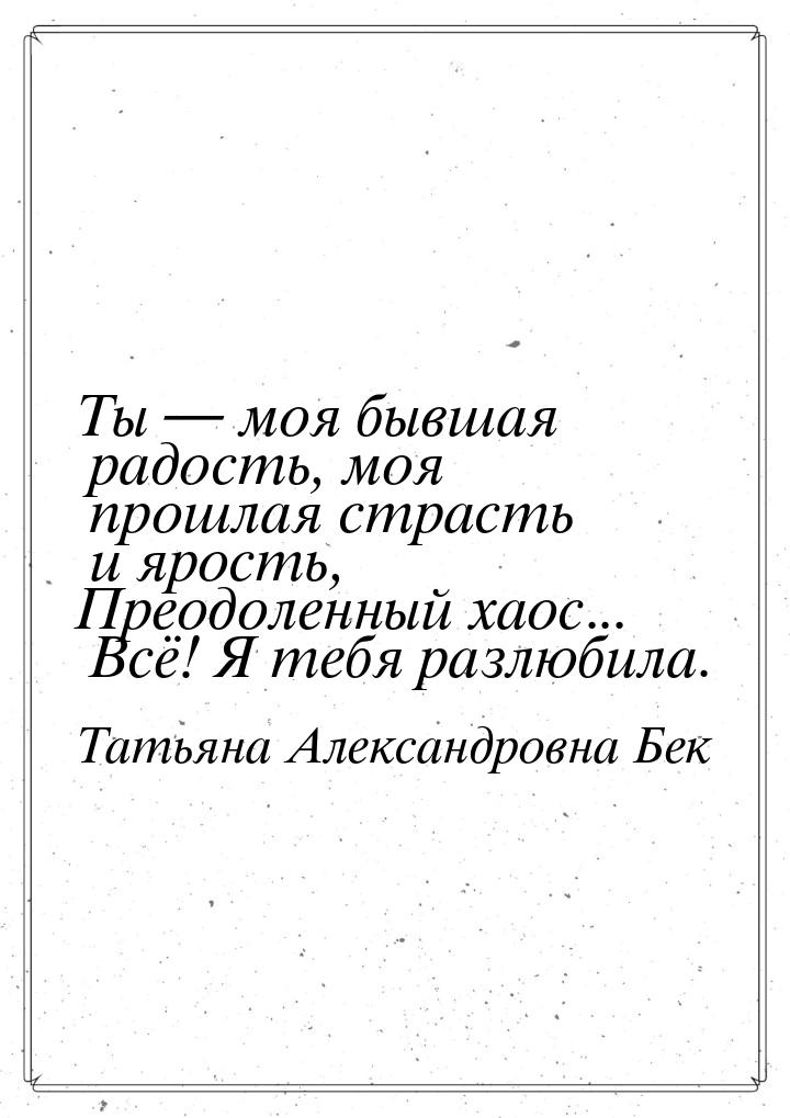 Ты  моя бывшая радость, моя прошлая страсть и ярость, Преодоленный хаос... Всё! Я т